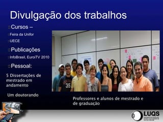 Divulgação dos trabalhos
Cursos         –
Feira   da Unifor
UECE


Publicações
InfoBrasil,   EuroiTV 2010

Pessoal:

5 Dissertações de
mestrado em
andamento

Um doutorando
                              Professores e alunos de mestrado e
                              de graduação
 