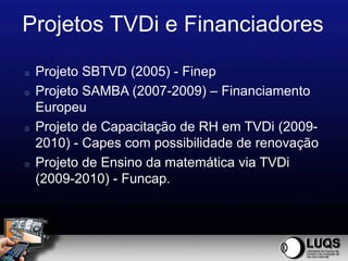 Projetos TVDi e Financiadores
   Projeto SBTVD (2005) - Finep
   Projeto SAMBA (2007-2009) – Financiamento
    Europeu
   Projeto de Capacitação de RH em TVDi (2009-
    2010) - Capes com possibilidade de renovação
   Projeto de Ensino da matemática via TVDi
    (2009-2010) - Funcap.
 