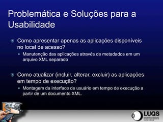 Problemática e Soluções para a
Usabilidade
   Como apresentar apenas as aplicações disponíveis
    no local de acesso?
     Manutenção das aplicações através de metadados em um
      arquivo XML separado


   Como atualizar (incluir, alterar, excluir) as aplicações
    em tempo de execução?
     Montagem da interface de usuário em tempo de execução a
      partir de um documento XML.
 