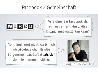 Facebook ≠ Community 
! Facebook ;/)01(69	,4H 
Do you see Facebook as 
an instrument to encourage 
Verstehen Sie Facebook als 
ein Instrument, das ziviles 
Engagement civic engagement? 
verstärken kann? 
No, I can most definitely 
say, absolutely not.! 
It makes citizens feel as if 
they have participated. 
Chang Ta-Chuen, 2013 
Nein, bestimmt nicht, da bin ich 
mir absolut sicher. Es gibt 
BürgerInnen ein Gefühl „als ob“ 
sie teilgenommen hätten. 
C 