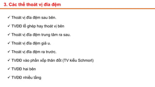 3. Các thể thoát vị đĩa đệm
 Thoát vị đĩa đệm sau bên.
 TVĐĐ lỗ ghép hay thoát vị bên
 Thoát vị đĩa đệm trung tâm ra sau.
 Thoát vị đĩa đệm giả u.
 Thoát vị đĩa đệm ra trước.
 TVĐĐ vào phần xốp thân đốt (TV kiểu Schmorl)
 TVĐĐ hai bên
 TVĐĐ nhiều tầng
 