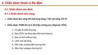 4. Chẩn đoán thoát vị đĩa đệm
4.1. Chẩn đoán xác định
4.1.1.Chẩn đoán lâm sàng
 Chẩn đoán lâm sàng HC thắt lưng hông = HC cột sống, HC rễ
 Chẩn đoán TVĐĐ khi có ≥ 4/6 triệu chứng sau (Saporta 1970):
1 - Có yếu tố chấn thương
2 - Đau CSTL lan theo dây thần kinh hông to.
3 - Đau có tính chất cơ học.
4 - Lệch vẹo cột sống
5 - Dấu hiệu chuông bấm dương tính
6 - Dấu hiệu Lasègue dương tính
 