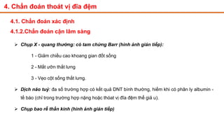 4. Chẩn đoán thoát vị đĩa đệm
4.1. Chẩn đoán xác định
4.1.2.Chẩn đoán cận lâm sàng
 Chụp X - quang thường: có tam chứng Barr (hình ảnh gián tiếp):
1 - Giảm chiều cao khoang gian đốt sống
2 - Mất ưỡn thắt lưng
3 - Vẹo cột sống thắt lưng.
 Dịch não tuỷ: đa số trường hợp có kết quả DNT bình thường, hiếm khi có phân ly albumin -
tế bào (chỉ trong trường hợp nặng hoặc thóat vị đĩa đệm thể giả u).
 Chụp bao rễ thần kinh (hình ảnh gián tiếp)
 