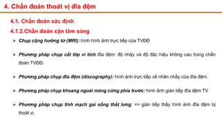 4. Chẩn đoán thoát vị đĩa đệm
4.1. Chẩn đoán xác định
4.1.2.Chẩn đoán cận lâm sàng
 Chụp cộng hưởng từ (MRI): hình hình ảnh trực tiếp của TVĐĐ
 Phương pháp chụp cắt lớp vi tính đĩa đệm: độ nhậy và độ đặc hiệu không cao trong chẩn
đoán TVĐĐ.
 Phương pháp chụp đĩa đệm (discography): hình ảnh trực tiếp về nhân nhầy của đĩa đệm.
 Phương pháp chụp khoang ngoài màng cứng phía trước: hình ảnh gián tiếp đĩa đệm TV
 Phương pháp chụp tĩnh mạch gai sống thắt lưng: => gián tiếp thấy hình ảnh đĩa đệm bị
thoát vị.
 