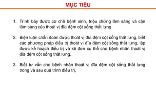 MỤC TIÊU
1. Trình bày được cơ chế bệnh sinh, triệu chứng lâm sàng và cận
lâm sàng của thoát vị đĩa đệm cột sống thắt lưng
2. Biện luận chẩn đoán được thoát vị đĩa đệm cột sống thắt lưng, biết
các phương pháp điều trị thoát vị đĩa đệm cột sống thắt lưng, lập
được kế hoạch điều trị và kê đơn cụ thể cho bệnh nhân thoát vị
đĩa đệm cột sống thắt lưng.
3. Biết tư vấn cho bệnh nhân thoát vị đĩa đệm cột sống thắt lưng
trong và sau quá trình điều trị.
 