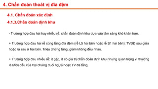 4. Chẩn đoán thoát vị đĩa đệm
4.1. Chẩn đoán xác định
4.1.3.Chẩn đoán định khu
- Trường hợp đau hai hay nhiều rễ: chẩn đoán định khu dựa vào lâm sàng khó khăn hơn.
+ Trường hợp đau hai rễ cùng tầng đĩa đệm (rễ L5 hai bên hoặc rễ S1 hai bên): TVĐĐ sau giữa
hoặc ra sau ở hai bên. Triệu chứng tăng, giảm không đều nhau.
+ Trường hợp đau nhiều rễ: ít gặp, ít có giá trị chẩn đoán định khu nhưng quan trọng vì thường
là khởi đầu của hội chứng đuôi ngựa hoặc TV đa tầng.
 