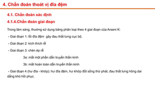 4. Chẩn đoán thoát vị đĩa đệm
4.1. Chẩn đoán xác định
4.1.4.Chẩn đoán giai đoạn
Trong lâm sàng, thường sử dụng bảng phân loại theo 4 giai đoạn của Arseni K:
- Giai đoạn 1: lồi đĩa đệm gây đau thắt lưng cục bộ.
- Giai đoạn 2: kích thích rễ
- Giai đoạn 3: chèn ép rễ
3a: mất một phần dẫn truyền thần kinh
3b: mất hoàn toàn dẫn truyền thần kinh
- Giai đoạn 4 (hư đĩa - khớp): hư đĩa đệm, hư khớp đốt sống thứ phát, đau thắt lưng hông dai
dẳng khó hồi phục.
 