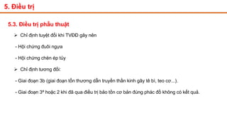 5. Điều trị
5.3. Điều trị phẫu thuật
 Chỉ định tuyệt đối khi TVĐĐ gây nên
- Hội chứng đuôi ngựa
- Hội chứng chèn ép tủy
 Chỉ định tương đối:
- Giai đoạn 3b (giai đoạn tổn thương dẫn truyền thần kinh gây tê bì, teo cơ...).
- Giai đoạn 3ª hoặc 2 khi đã qua điều trị bảo tồn cơ bản đúng phác đồ không có kết quả.
 