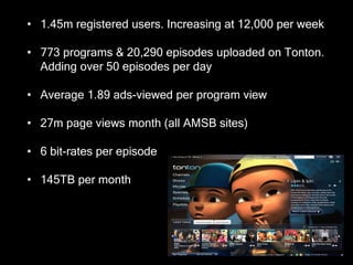 • 1.45m registered users. Increasing at 12,000 per week

• 773 programs & 20,290 episodes uploaded on Tonton.
  Adding over 50 episodes per day

• Average 1.89 ads-viewed per program view

• 27m page views month (all AMSB sites)

• 6 bit-rates per episode

• 145TB per month
 