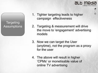1. Tighter targeting leads to higher
                 campaign effectiveness
 Targeting
Assumptions   2. Targeting & measurement will drive
                 the move to „engagement‟ advertising
                 models

              3. Now we can target the User
                 (anytime), not the program as a proxy
                 for the user

              4. The above will result in higher
                 „CPMs‟ or monetisable value of
                 online TV advertising
 