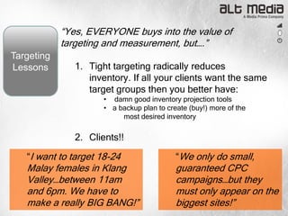 “Yes, EVERYONE buys into the value of
            targeting and measurement, but….”
Targeting
Lessons        1. Tight targeting radically reduces
                  inventory. If all your clients want the same
                  target groups then you better have:
                      • damn good inventory projection tools
                      • a backup plan to create (buy!) more of the
                           most desired inventory

               2. Clients!!

   “I want to target 18-24                  “We only do small,
   Malay females in Klang                   guaranteed CPC
   Valley…between 11am                      campaigns…but they
   and 6pm. We have to                      must only appear on the
   make a really BIG BANG!”                 biggest sites!”
 