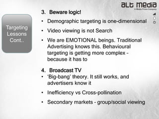 3. Beware logic!
            • Demographic targeting is one-dimensional
Targeting
            • Video viewing is not Search
Lessons
 Cont..     • We are EMOTIONAL beings. Traditional
              Advertising knows this. Behavioural
              targeting is getting more complex –
              because it has to

            4. Broadcast TV
            • „Big-bang‟ theory. It still works, and
              advertisers know it
            • Inefficiency vs Cross-pollination
            • Secondary markets – group/social viewing
 