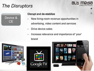The Disruptors
            Disrupt and de-stabilize
 Device &   -   New living-room revenue opportunities in
   CE
                advertising, video content and services

            -   Drive device sales

            -   Increase relevance and importance of „your‟
                brand
 