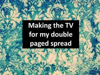 Making the TV
for my double
paged spread
 