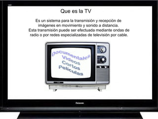 Que es la TV
Es un sistema para la transmisión y recepción de
imágenes en movimiento y sonido a distancia.
Esta transmisión puede ser efectuada mediante ondas de
radio o por redes especializadas de televisión por cable.
 