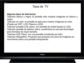 Algunos tipos de televisores Televisor blanco y negro: la pantalla sólo muestra imágenes en blanco y negro. Televisor en color: la pantalla es apta para mostrar imágenes en color. (Puede ser CRT, LCD, Plasma o LED) Televisor pantalla LCD: plano, con pantalla de cristal líquido (o LCD) Televisor pantalla de plasma: plano, usualmente se usa esta tecnología para formatos de mayor tamaño. Televisor LED: Plano, con una pantalla constituida por led's. Televisor Holográfico: Proyector que proyecta una serie de imágenes en movimiento sobre una pantalla transparente. Tipos de  TV 