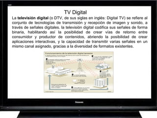 TV Digital La  televisión digital  (o DTV, de sus siglas en inglés: Digital TV) se refiere al conjunto de tecnologías de transmisión y recepción de imagen y sonido, a través de señales digitales. la televisión digital codifica sus señales de forma binaria, habilitando así la posibilidad de crear vías de retorno entre consumidor y productor de contenidos, abriendo la posibilidad de crear aplicaciones interactivas, y la capacidad de transmitir varias señales en un mismo canal asignado, gracias a la diversidad de formatos existentes.  