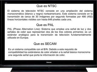 Que es NTSC El sistema de televisión NTSC consiste en una ampliación del sistema monocromático (blanco y negro) norteamericano, Este sistema consiste en la transmisión de cerca de 30 imágenes por segundo formadas por 486 (492) líneas horizontales visibles con hasta 648 píxeles cada una.  PAL (Phase Alternation Line): Sistema que emplea una señal de luz y dos señales de color que representan dos de los tres colores primarios; es un estándar analógico para la transmisión de televisión fundamentalmente utilizado en Europa.  Es un sistema compatible con el B/N. Debido a este requisito de compatibilidad los estándares de color añaden a la señal básica monocroma una segunda señal que porta la información de color.  Que es PAL Que es SECAM 