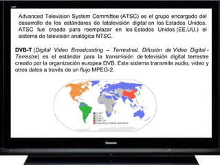 Advanced Television System Committee (ATSC) es el grupo encargado del desarrollo de los estándares de latelevisión digital en los Estados Unidos. ATSC fue creada para reemplazar en los Estados Unidos (EE.UU.) el sistema de televisión analógica NTSC.  DVB-T  ( Digital Video Broadcasting – Terrestrial ,  Difusión de Video Digital - Terrestre ) es el estándar para la transmisión de televisión digital terrestre creado por la organización europea DVB. Este sistema transmite audio, video y otros datos a través de un flujo MPEG-2.  