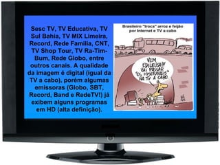 Sesc TV, TV Educativa, TV Sul Bahia, TV MIX Limeira, Record, Rede Familia, CNT, TV Shop Tour, TV Ra-Tim-Bum, Rede Globo, entre outros canais. A qualidade da imagem é digital (igual da TV a cabo), porém algumas emissoras (Globo, SBT, Record, Band e RedeTV!) já exibem alguns programas em HD (alta definição). 
