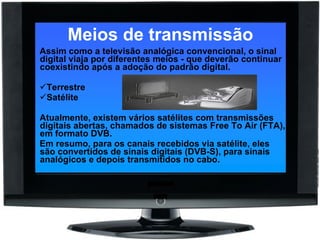 Meios de transmissão Assim como a televisão analógica convencional, o sinal digital viaja por diferentes meios - que deverão continuar coexistindo após a adoção do padrão digital. Terrestre  Satélite  Atualmente, existem vários satélites com transmissões digitais abertas, chamados de sistemas Free To Air (FTA), em formato DVB.  Em resumo, para os canais recebidos via satélite, eles são convertidos de sinais digitais (DVB-S), para sinais analógicos e depois transmitidos no cabo. 