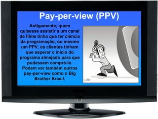 Pay-per-view (PPV) Antigamente, quem quisesse assistir a um canal de filme tinha que ter ciência da programação, ou mesmo um PPV, os clientes tinham que esperar o início do programa almejado para que pudessem comprá-lo. Podem ver também outros pay-per-view como o Big Brother Brasil. 