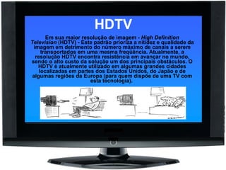 HDTV Em sua maior resolução de imagem -  High Definition Television  (HDTV) - Este padrão prioriza a nitidez e qualidade da imagem em detrimento do número máximo de canais a serem transportados em uma mesma freqüência. Atualmente, a resolução HDTV encontra resistência em avançar no mundo, sendo o alto custo da solução um dos principais obstáculos. O HDTV é atualmente utilizado em algumas grandes cidades localizadas em partes dos Estados Unidos, do Japão e de algumas regiões da Europa (para quem dispõe de uma TV com esta tecnologia).  