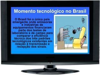 Momento tecnológico no Brasil O Brasil foi o único país emergente onde emissoras e indústrias de equipamentos financiaram parte dos testes de laboratório e de campo para comparar a eficiência técnica dos três padrões tecnológicos existentes em relação à transmissão e recepção dos sinais.  