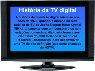 História da TV digital A história da televisão digital inicia-se nos anos de 1970, quando a direção da rede pública de TV do Japão Nippon Hoso Kyokai (NHK) juntamente com um consórcio de cem estações comerciais, dão carta branca aos cientistas do NHK Science & Technical Research Laboratories  para desenvolver uma TV de alta definição (que seria chamada de HDTV). 