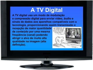 A TV Digital A TV digital usa um modo de modulação e compressão digital para enviar vídeo, áudio e sinais de dados aos aparelhos compatíveis com a tecnologia, proporcionando assim transmissão e recepção de maior quantidade  de conteúdo por uma mesma  freqüência (canal) podendo  atingir o alvo de muito alta  qualidade na imagem (alta  definição). 
