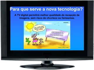 Para que serve a nova tecnologia?   A TV digital permitirá melhor  qualidade de recepção  de imagens, sem risco de chuvisco ou fantasmas. 