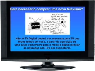 Será necessário comprar uma nova televisão?      Não. A TV Digital poderá ser acessada pela TV que todos temos em casa, a partir da aquisição de uma  caixa conversora  para o modelo digital (similar às utilizadas nas TVs por assinatura). 