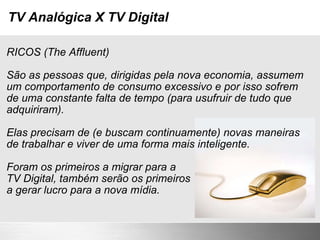 TV Analógica X TV Digital RICOS (The Affluent) São as pessoas que, dirigidas pela nova economia, assumem um comportamento de consumo excessivo e por isso sofrem de uma constante falta de tempo (para usufruir de tudo que adquiriram). Elas precisam de (e buscam continuamente) novas maneiras de trabalhar e viver de uma forma mais inteligente. Foram os primeiros a migrar para a TV Digital, também serão os primeiros a gerar lucro para a nova mídia. 