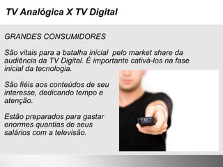 TV Analógica X TV Digital GRANDES CONSUMIDORES São vitais para a batalha inicial  pelo market share da audiência da TV Digital. É importante cativá-los na fase inicial da tecnologia. São fiéis aos conteúdos de seu interesse, dedicando tempo e atenção. Estão preparados para gastar enormes quantias de seus  salários com a televisão. 