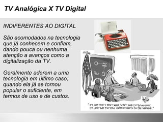 TV Analógica X TV Digital INDIFERENTES AO DIGITAL São acomodados na tecnologia  que já conhecem e confiam,  dando pouca ou nenhuma  atenção a avanços como a  digitalização da TV. Geralmente aderem a uma  tecnologia em último caso,  quando ela já se tornou  popular o suficiente, em termos de uso e de custos. 