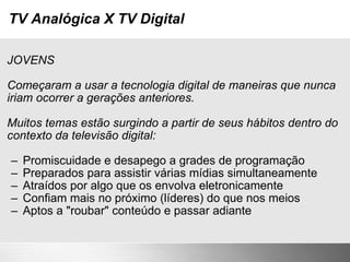 TV Analógica X TV Digital JOVENS Começaram a usar a tecnologia digital de maneiras que nunca iriam ocorrer a gerações anteriores. Muitos temas estão surgindo a partir de seus hábitos dentro do contexto da televisão digital: Promiscuidade e desapego a grades de programação Preparados para assistir várias mídias simultaneamente Atraídos por algo que os envolva eletronicamente Confiam mais no próximo (líderes) do que nos meios Aptos a "roubar" conteúdo e passar adiante 
