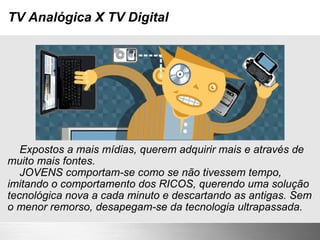 TV Analógica X TV Digital      Expostos a mais mídias, querem adquirir mais e através de muito mais fontes.      JOVENS comportam-se como se não tivessem tempo, imitando o comportamento dos RICOS, querendo uma solução tecnológica nova a cada minuto e descartando as antigas. Sem o menor remorso, desapegam-se da tecnologia ultrapassada. 