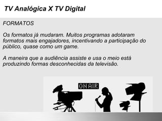 TV Analógica X TV Digital FORMATOS Os formatos já mudaram. Muitos programas adotaram formatos mais engajadores, incentivando a participação do público, quase como um game. A maneira que a audiência assiste e usa o meio está produzindo formas desconhecidas da televisão. 