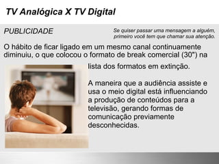 TV Analógica X TV Digital PUBLICIDADE O hábito de ficar ligado em um mesmo canal continuamente diminuiu, o que colocou o formato de break comercial (30") na lista dos formatos em extinção. A maneira que a audiência assiste e usa o meio digital está influenciando a produção de conteúdos para a televisão, gerando formas de comunicação previamente desconhecidas. Se quiser passar uma mensagem a alguém, primeiro você tem que chamar sua atenção. 