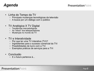 Agenda Linha do Tempo da TV Principais mudanças tecnológicas da televisão A busca por um diálogo com o público TV Analógica X TV Digital Tendências mercadológicas As "tribos" dos telespectadores Mudanças no mundo da TV TV e Interatividade Por que ter uma TV interativa (TVi)? Ingredientes para o sucesso comercial da TVi Possibilidades de lucro com a TVi Exemplos práticos de serviços para a TVi Conclusão E o futuro pertence à... Page  2 