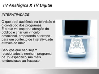 TV Analógica X TV Digital INTERATIVIDADE O que atrai audiência na televisão é o conteúdo dos programas. É o que vai captar a atenção do público e criar um vínculo emocional, preparando o terreno para um contexto de interatividade através do meio. Serviços que não sejam relacionados a nenhum programa de TV específico são mais tendenciosos ao fracasso. 