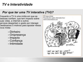 TV e Interatividade Enquanto a TV é uma mídia em que as pessoas confiam, que tem impacto sobre suas vidas, a internet e outros serviços despertam o gosto por interagir. Destacamos 5 motivos para apostar nessa nova mídia: Dinheiro Onipresença Impacto Confiança Intimidade Por que ter uma TV interativa (TVi)? 