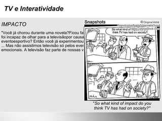 TV e Interatividade IMPACTO "Você já chorou durante uma novela?Ficou fascinado com um documentário?Ou foi incapaz de olhar para a televisãopor causa da tensão de uma eventoesportivo? Então você já experimentouo impacto da televisão... ... Mas não assistimos televisão só pelos eventos e entretenimento com cargas emocionais. A televisão faz parte de nossas vidas". (Gawlinski) " So what kind of impact do you think TV has had on society?" 