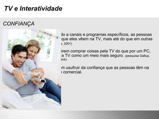 TV e Interatividade CONFIANÇA Depois de muitos anos assistindo a canais e programas específicos, as pessoas se familiarizam com as marcas que eles vêem na TV, mais até do que em outras mídias. (pesquisa M Booth & Associates, 2001) Certos grupos de pessoas preferem comprar coisas pela TV do que por um PC, basicamente porque enxergam a TV como um meio mais seguro.  (pesquisa Gallup, 2001 - para o fabricante de set top box Pace). Serviços interativos que puderem usufruir da confiança que as pessoas têm na televisão, estarão em vantagem comercial. 