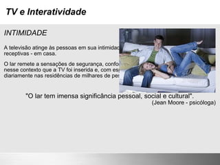 TV e Interatividade INTIMIDADE A televisão atinge às pessoas em sua intimidade, quando elas estão relaxadas e receptivas - em casa. O lar remete a sensações de segurança, conforto, identidade, aconchego.É nesse contexto que a TV foi inserida e, com espaço privilegiado, despeja conteúdo diariamente nas residências de milhares de pessoas do mundo inteiro. "O lar tem imensa significância pessoal, social e cultural". (Jean Moore - psicóloga) 