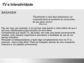 TV e Interatividade BAGAGEM Pay per view, por exemplo, é um serviço mais barato e mais prático do que ir até uma videolocadora para escolher um bom filme. Considerando que assitir TV, até então, tem sido uma tarefa extremamente simples, outro aspecto importante é prevalecer a facilidade de uso de um serviço interativo.  Persuadir os telespectadores a fazer algo completamente novo na TV é possível - mas é mais difícil. Pode ser instigado através de uma campanha instrutiva e um trabalho promocional. "Geralmente é mais fácil redirecionar um comportamento já existente do consumidor, do que gerar novos".                                                                 (Gawlinski) 