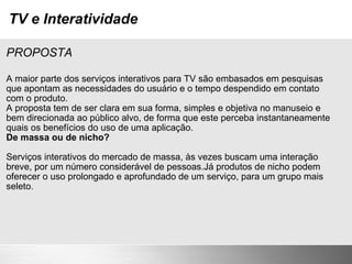 TV e Interatividade PROPOSTA A maior parte dos serviços interativos para TV são embasados em pesquisas que apontam as necessidades do usuário e o tempo despendido em contato com o produto. A proposta tem de ser clara em sua forma, simples e objetiva no manuseio e bem direcionada ao público alvo, de forma que este perceba instantaneamente quais os benefícios do uso de uma aplicação. De massa ou de nicho? Serviços interativos do mercado de massa, às vezes buscam uma interação breve, por um número considerável de pessoas.Já produtos de nicho podem oferecer o uso prolongado e aprofundado de um serviço, para um grupo mais seleto. 