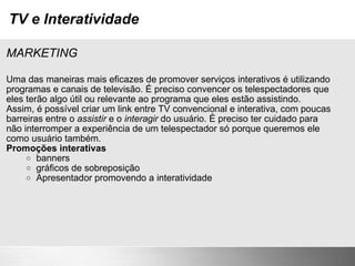 TV e Interatividade MARKETING Uma das maneiras mais eficazes de promover serviços interativos é utilizando programas e canais de televisão. É preciso convencer os telespectadores que eles terão algo útil ou relevante ao programa que eles estão assistindo. Assim, é possível criar um link entre TV convencional e interativa, com poucas barreiras entre o  assistir  e o  interagir  do usuário. É preciso ter cuidado para não interromper a experiência de um telespectador só porque queremos ele como usuário também. Promoções interativas banners gráficos de sobreposição Apresentador promovendo a interatividade 