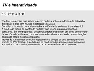 TV e Interatividade FLEXIBILIDADE "Se tem uma coisa que sabemos com certeza sobre a indústria da televisão interativa, é que tem muitas incertezas". (Gawlinski) Conciliar a indústria do audiovisual e a indústria de software é um desafio! A produção diária de conteúdo na televisão impõe um ritmo frenético constante. Em contrapartida, desenvolvedores trabalham em cima do conceito de versões de softwares, buscando o melhor desempenho de uma aplicação, dentro do prazo mínimo estipulado. Inovação "A habilidade de mudar rapidamente a direção de uma estratégia ou um produto da TV interativa, à medida que as oportunidades aparecem ou modelos são aprovados ou reprovados, reduz os riscos de desastre financeiro".  (Gawlinski) 