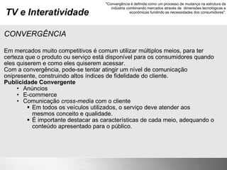 TV e Interatividade CONVERGÊNCIA Em mercados muito competitivos é comum utilizar múltiplos meios, para ter certeza que o produto ou serviço está disponível para os consumidores quando eles quiserem e como eles quiserem acessar. Com a convergência, pode-se tentar atingir um nível de comunicação onipresente, construindo altos índices de fidelidade do cliente. Publicidade Convergente Anúncios E-commerce Comunicação  cross-media  com o cliente Em todos os veículos utilizados, o serviço deve atender aos mesmos conceito e qualidade. É importante destacar as características de cada meio, adequando o conteúdo apresentado para o público.  "Convergência é definida como um processo de mudança na estrutura da indústria combinando mercados através de  dimensões tecnológicas e econômicas fundindo as necessidades dos consumidores". 